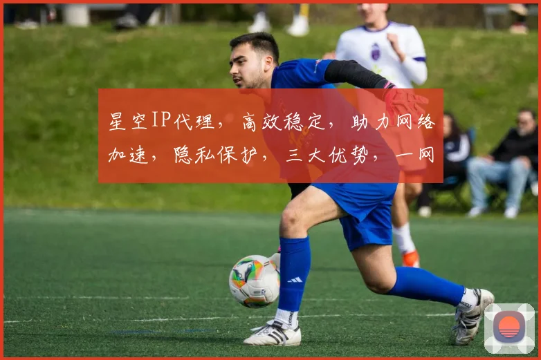 星空IP代理，高效稳定，助力网络加速，隐私保护，三大优势，一网打尽