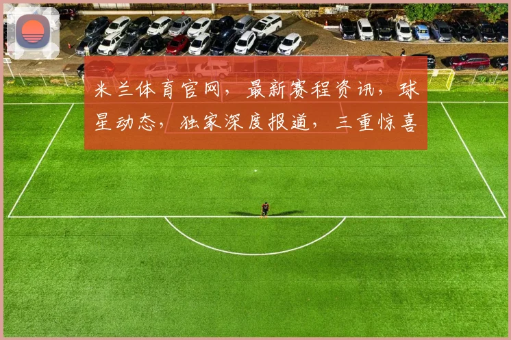 米兰体育官网，最新赛程资讯，球星动态，独家深度报道，三重惊喜，不容错过